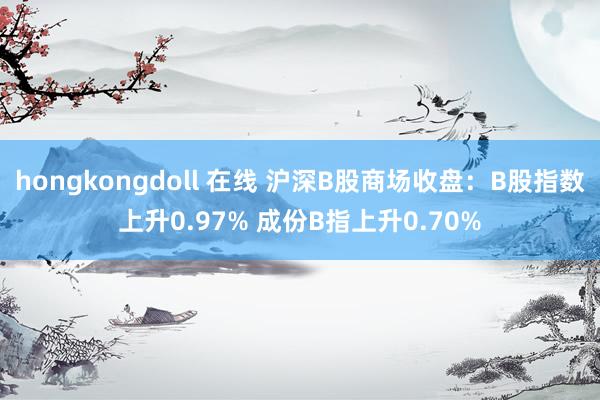 hongkongdoll 在线 沪深B股商场收盘：B股指数上升0.97% 成份B指上升0.70%