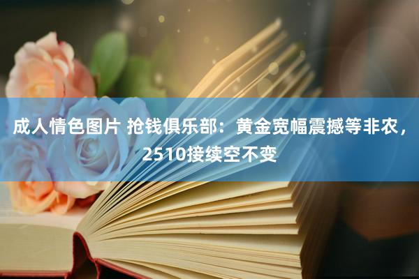 成人情色图片 抢钱俱乐部：黄金宽幅震撼等非农，2510接续空不变