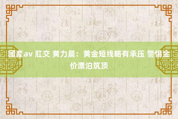 國產av 肛交 黄力晨：黄金短线略有承压 警惕金价漂泊筑顶