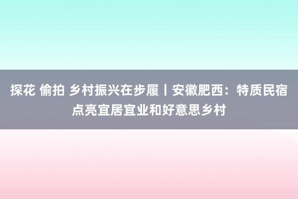 探花 偷拍 乡村振兴在步履丨安徽肥西：特质民宿点亮宜居宜业和好意思乡村