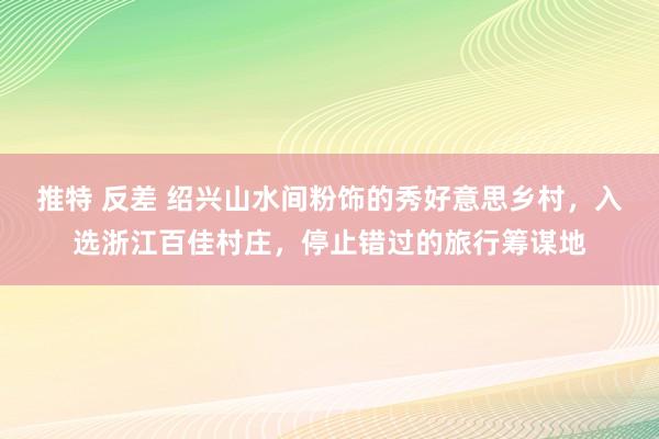 推特 反差 绍兴山水间粉饰的秀好意思乡村，入选浙江百佳村庄，停止错过的旅行筹谋地