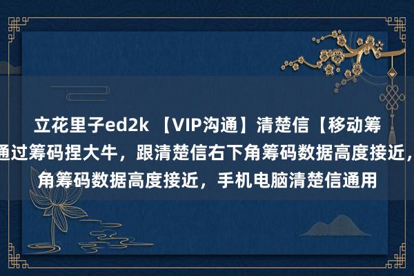 立花里子ed2k 【VIP沟通】清楚信【移动筹码峰】沟通，主图，通过筹码捏大牛，跟清楚信右下角筹码数据高度接近，手机电脑清楚信通用