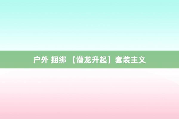 户外 捆绑 【潜龙升起】套装主义