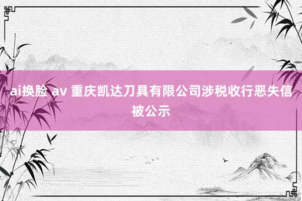 ai换脸 av 重庆凯达刀具有限公司涉税收行恶失信被公示