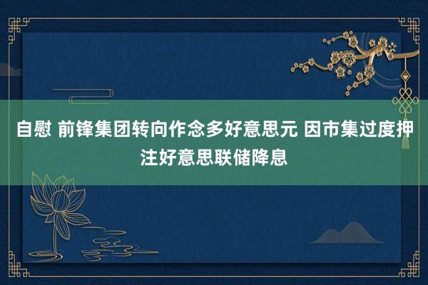 自慰 前锋集团转向作念多好意思元 因市集过度押注好意思联储降息