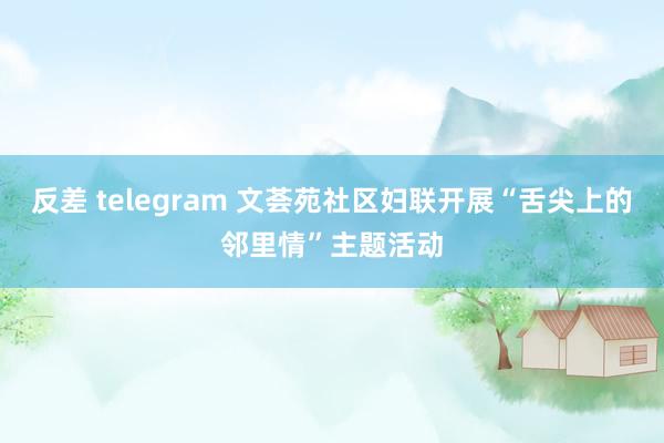 反差 telegram 文荟苑社区妇联开展“舌尖上的邻里情”主题活动