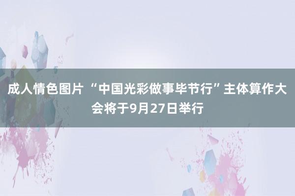 成人情色图片 “中国光彩做事毕节行”主体算作大会将于9月27日举行