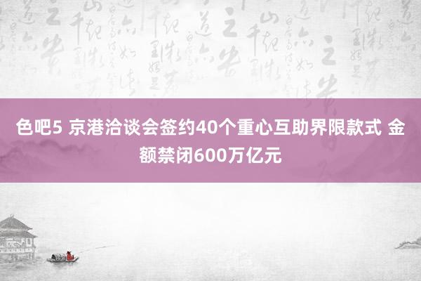 色吧5 京港洽谈会签约40个重心互助界限款式 金额禁闭600万亿元