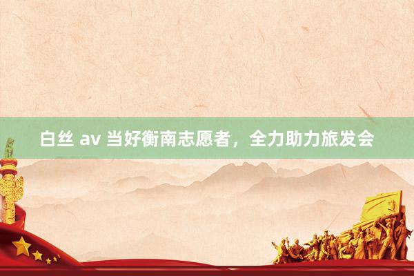 白丝 av 当好衡南志愿者，全力助力旅发会