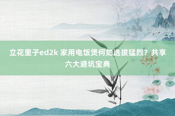 立花里子ed2k 家用电饭煲何如选拔猛烈？共享六大避坑宝典