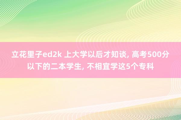 立花里子ed2k 上大学以后才知谈， 高考500分以下的二本学生， 不相宜学这5个专科