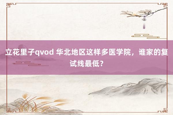 立花里子qvod 华北地区这样多医学院，谁家的复试线最低？