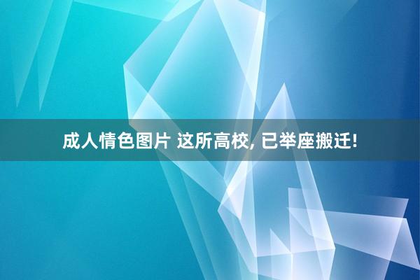 成人情色图片 这所高校， 已举座搬迁!