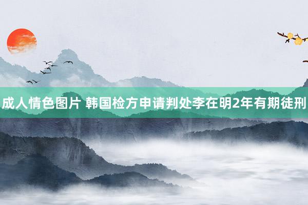 成人情色图片 韩国检方申请判处李在明2年有期徒刑