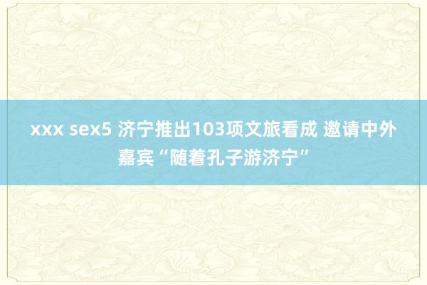 xxx sex5 济宁推出103项文旅看成 邀请中外嘉宾“随着孔子游济宁”