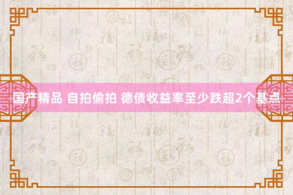 国产精品 自拍偷拍 德债收益率至少跌超2个基点