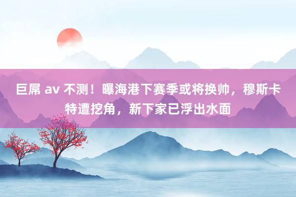 巨屌 av 不测！曝海港下赛季或将换帅，穆斯卡特遭挖角，新下家已浮出水面