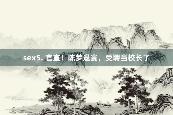 sex5. 官宣！陈梦退赛，受聘当校长了