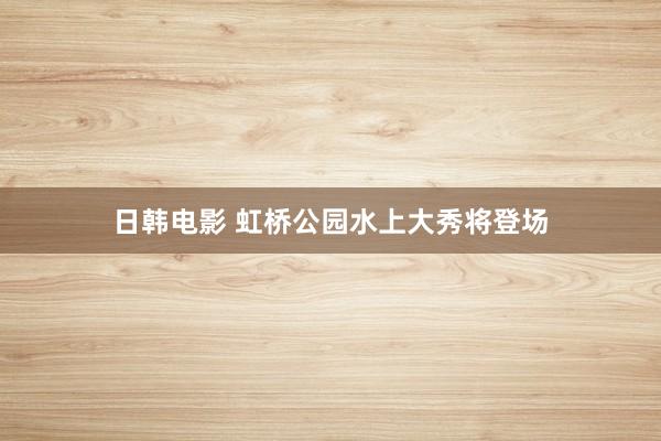 日韩电影 虹桥公园水上大秀将登场