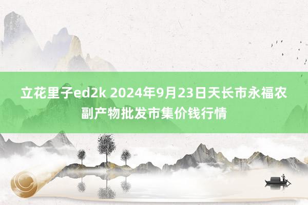 立花里子ed2k 2024年9月23日天长市永福农副产物批发市集价钱行情