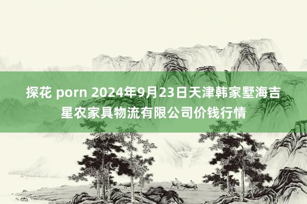 探花 porn 2024年9月23日天津韩家墅海吉星农家具物流有限公司价钱行情