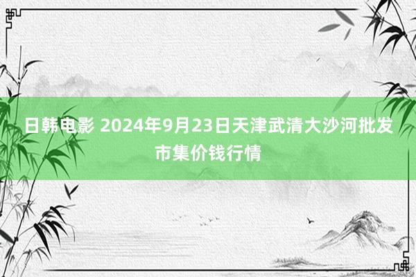 日韩电影 2024年9月23日天津武清大沙河批发市集价钱行情