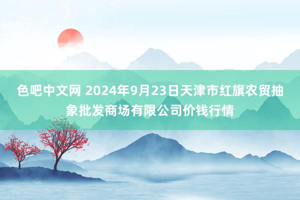 色吧中文网 2024年9月23日天津市红旗农贸抽象批发商场有限公司价钱行情