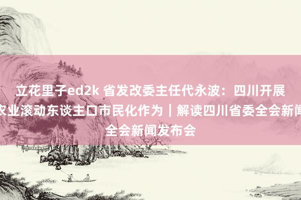 立花里子ed2k 省发改委主任代永波：四川开展新一轮农业滚动东谈主口市民化作为｜解读四川省委全会新闻发布会