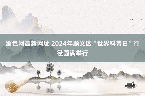 酒色网最新网址 2024年顺义区“世界科普日”行径圆满举行