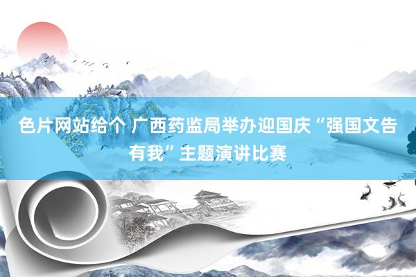 色片网站给个 广西药监局举办迎国庆“强国文告有我”主题演讲比赛