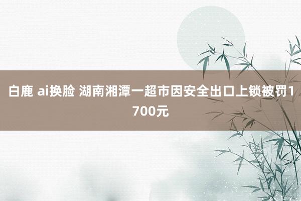 白鹿 ai换脸 湖南湘潭一超市因安全出口上锁被罚1700元