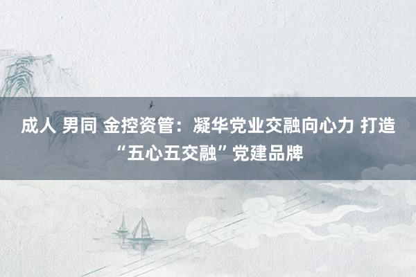 成人 男同 金控资管：凝华党业交融向心力 打造“五心五交融”党建品牌