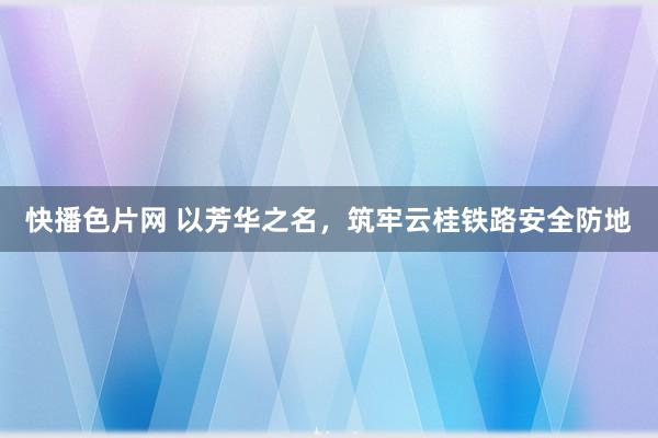 快播色片网 以芳华之名，筑牢云桂铁路安全防地