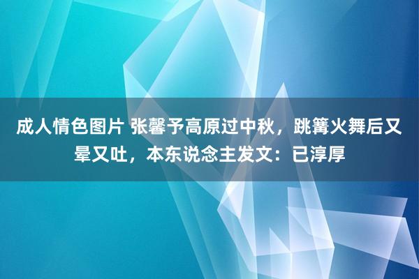 成人情色图片 张馨予高原过中秋，跳篝火舞后又晕又吐，本东说念主发文：已淳厚