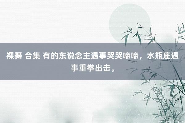 裸舞 合集 有的东说念主遇事哭哭啼啼，水瓶座遇事重拳出击。