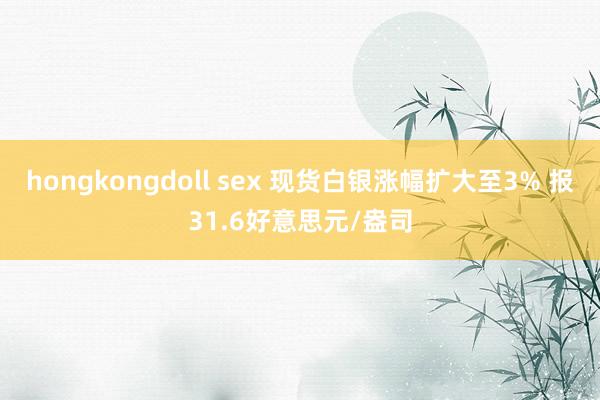 hongkongdoll sex 现货白银涨幅扩大至3% 报31.6好意思元/盎司