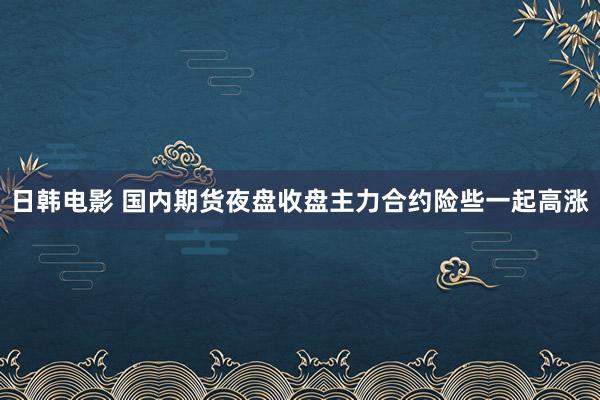 日韩电影 国内期货夜盘收盘主力合约险些一起高涨