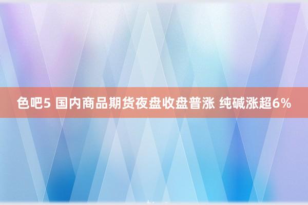 色吧5 国内商品期货夜盘收盘普涨 纯碱涨超6%