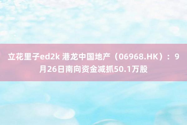 立花里子ed2k 港龙中国地产（06968.HK）：9月26日南向资金减抓50.1万股