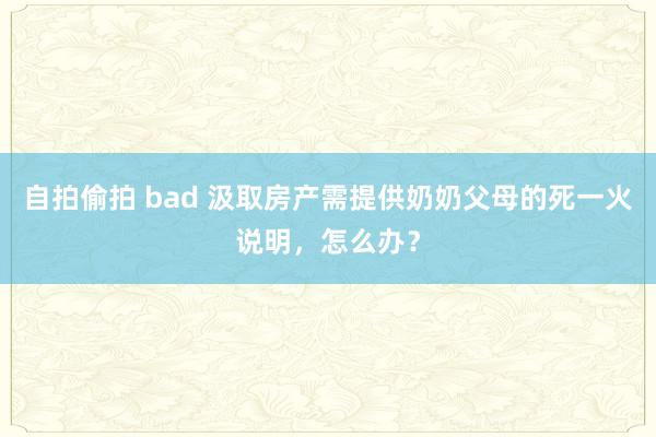 自拍偷拍 bad 汲取房产需提供奶奶父母的死一火说明，怎么办？