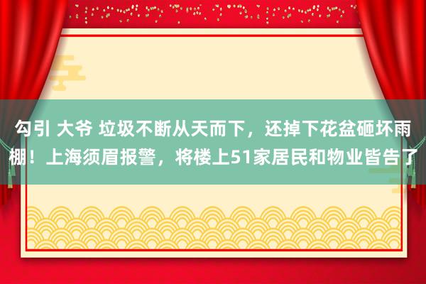 勾引 大爷 垃圾不断从天而下，还掉下花盆砸坏雨棚！上海须眉报警，将楼上51家居民和物业皆告了