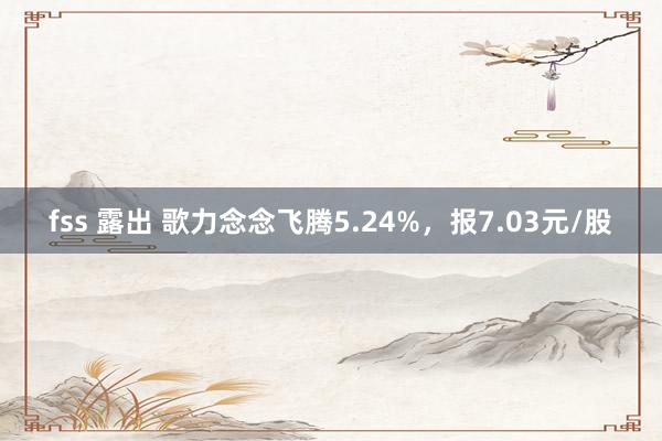 fss 露出 歌力念念飞腾5.24%，报7.03元/股