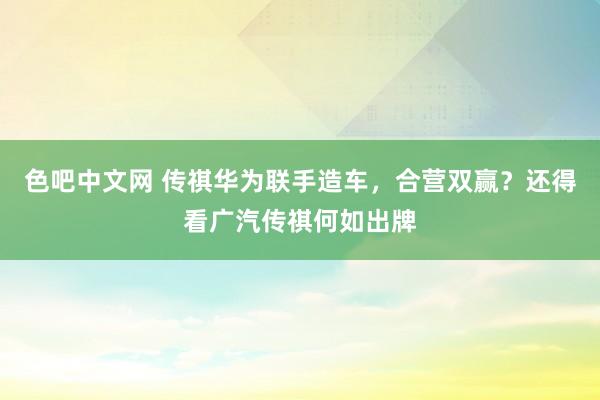 色吧中文网 传祺华为联手造车，合营双赢？还得看广汽传祺何如出牌