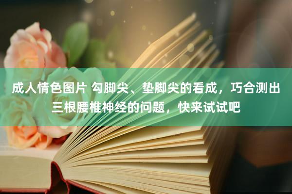 成人情色图片 勾脚尖、垫脚尖的看成，巧合测出三根腰椎神经的问题，快来试试吧