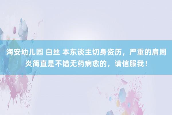 海安幼儿园 白丝 本东谈主切身资历，严重的肩周炎简直是不错无药病愈的，请信服我！