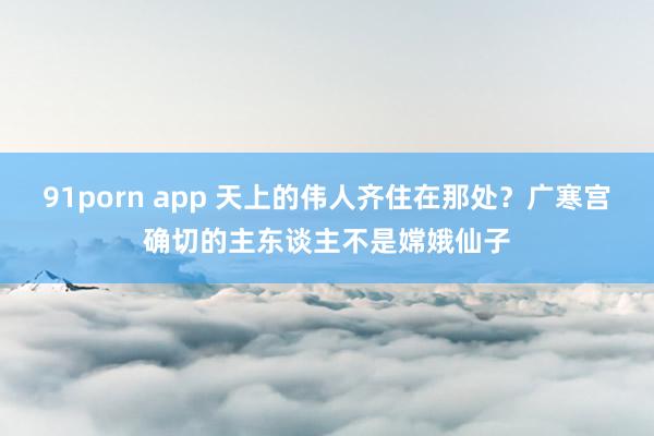 91porn app 天上的伟人齐住在那处？广寒宫确切的主东谈主不是嫦娥仙子