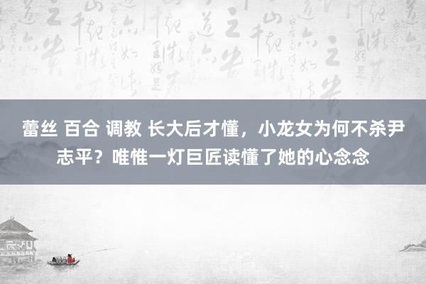 蕾丝 百合 调教 长大后才懂，小龙女为何不杀尹志平？唯惟一灯巨匠读懂了她的心念念