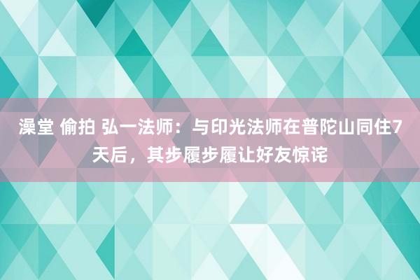 澡堂 偷拍 弘一法师：与印光法师在普陀山同住7天后，其步履步履让好友惊诧