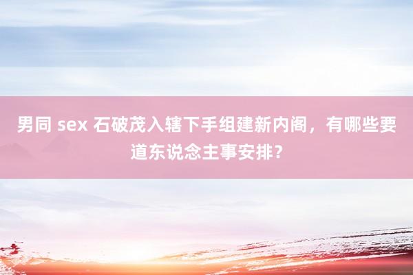 男同 sex 石破茂入辖下手组建新内阁，有哪些要道东说念主事安排？