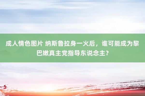 成人情色图片 纳斯鲁拉身一火后，谁可能成为黎巴嫩真主党指导东说念主？